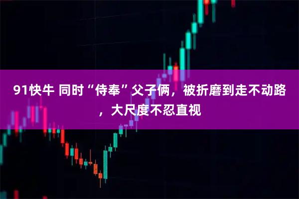 91快牛 同时“侍奉”父子俩，被折磨到走不动路，大尺度不忍直视