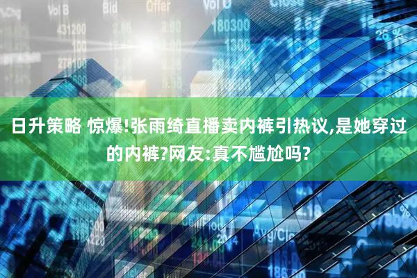 日升策略 惊爆!张雨绮直播卖内裤引热议,是她穿过的内裤?网友:真不尴尬吗?