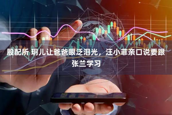 股配所 玥儿让爸爸眼泛泪光，汪小菲亲口说要跟张兰学习