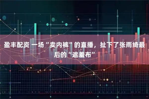 盈丰配资 一场“卖内裤”的直播，扯下了张雨绮最后的“遮羞布”