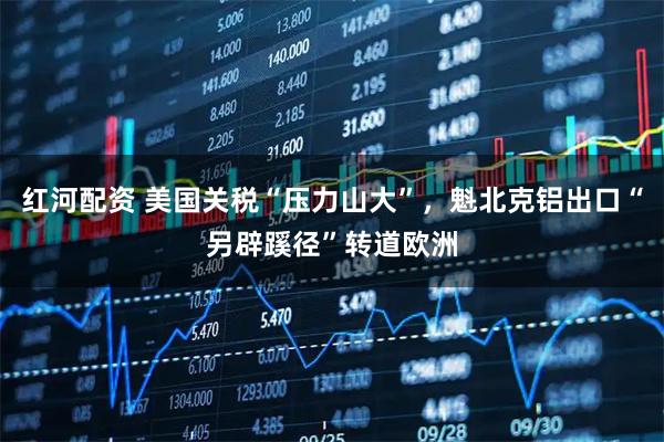 红河配资 美国关税“压力山大”，魁北克铝出口“另辟蹊径”转道欧洲