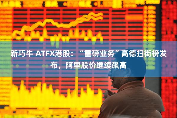 新巧牛 ATFX港股：“重磅业务”高德扫街榜发布，阿里股价继续飙高