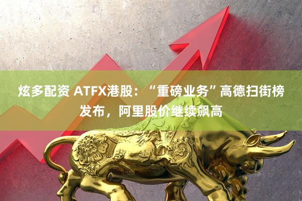炫多配资 ATFX港股：“重磅业务”高德扫街榜发布，阿里股价继续飙高