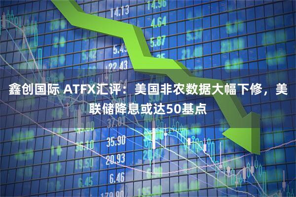 鑫创国际 ATFX汇评：美国非农数据大幅下修，美联储降息或达50基点