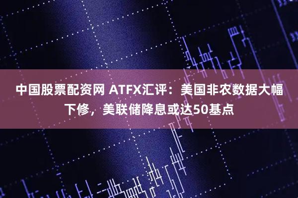 中国股票配资网 ATFX汇评：美国非农数据大幅下修，美联储降息或达50基点