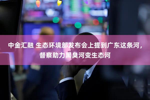 中金汇融 生态环境部发布会上提到广东这条河，督察助力黑臭河变生态河