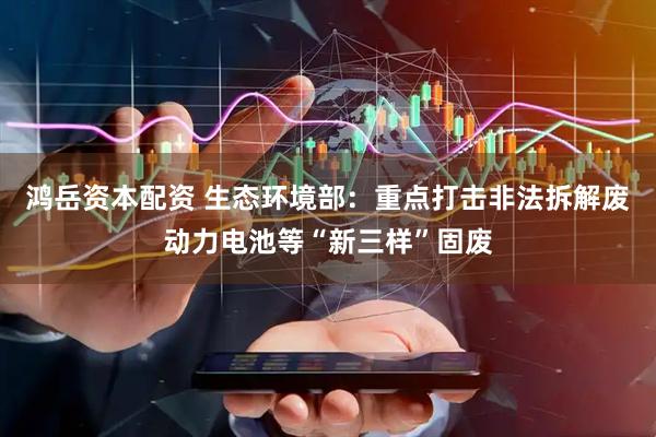鸿岳资本配资 生态环境部：重点打击非法拆解废动力电池等“新三样”固废