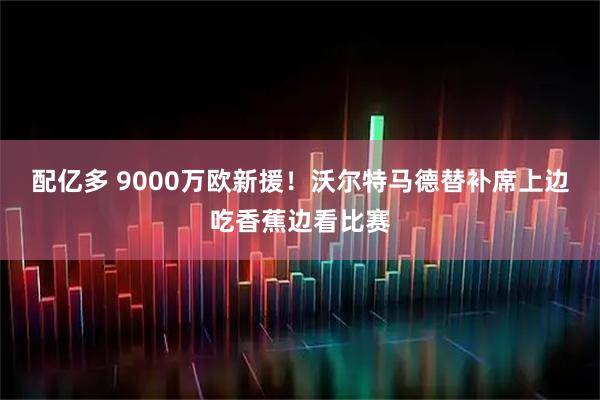 配亿多 9000万欧新援！沃尔特马德替补席上边吃香蕉边看比赛