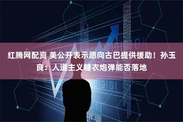 红腾网配资 美公开表示愿向古巴提供援助！孙玉良：人道主义糖衣炮弹能否落地