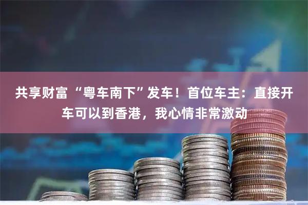 共享财富 “粤车南下”发车！首位车主：直接开车可以到香港，我心情非常激动