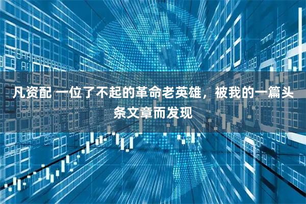 凡资配 一位了不起的革命老英雄，被我的一篇头条文章而发现