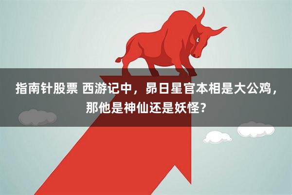 指南针股票 西游记中，昴日星官本相是大公鸡，那他是神仙还是妖怪？