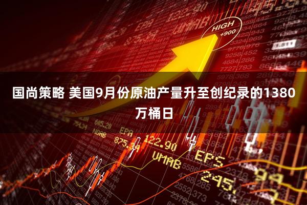 国尚策略 美国9月份原油产量升至创纪录的1380万桶日