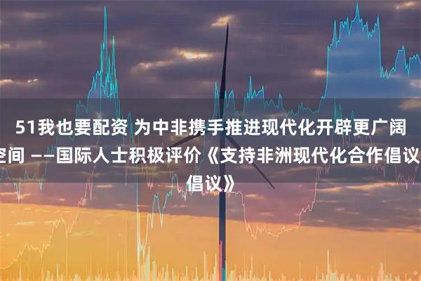 51我也要配资 为中非携手推进现代化开辟更广阔空间 ——国际人士积极评价《支持非洲现代化合作倡议》