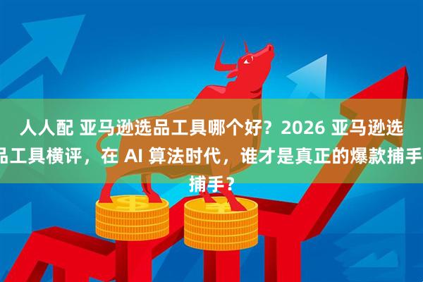 人人配 亚马逊选品工具哪个好？2026 亚马逊选品工具横评，在 AI 算法时代，谁才是真正的爆款捕手？