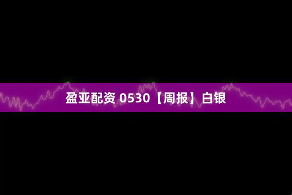 盈亚配资 0530【周报】白银