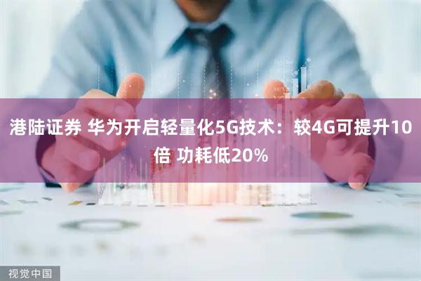 港陆证券 华为开启轻量化5G技术：较4G可提升10倍 功耗低20%