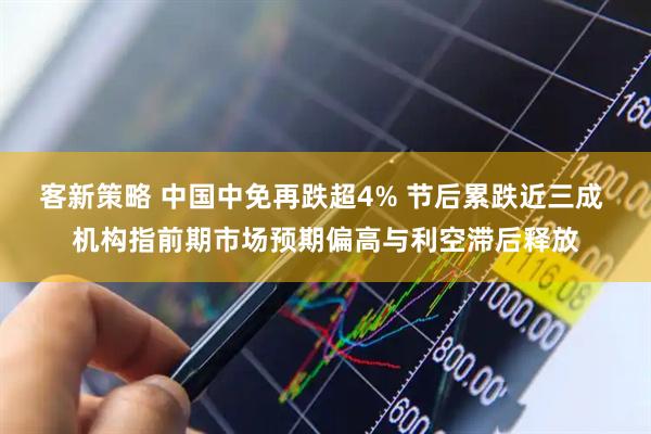 客新策略 中国中免再跌超4% 节后累跌近三成 机构指前期市场预期偏高与利空滞后释放
