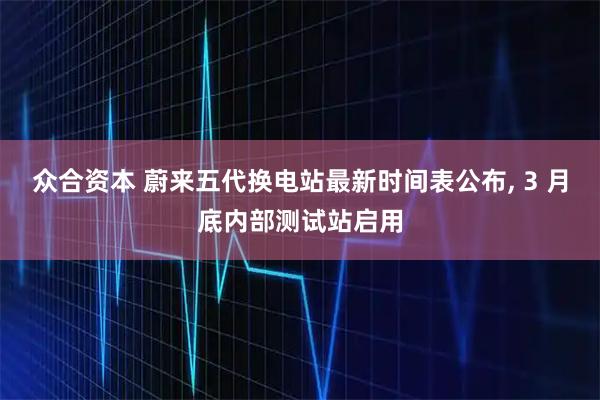 众合资本 蔚来五代换电站最新时间表公布, 3 月底内部测试站启用