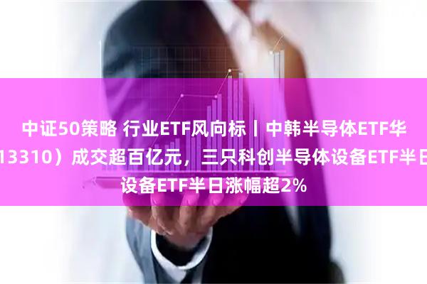 中证50策略 行业ETF风向标丨中韩半导体ETF华泰柏瑞（513310）成交超百亿元，三只科创半导体设备ETF半日涨幅超2%
