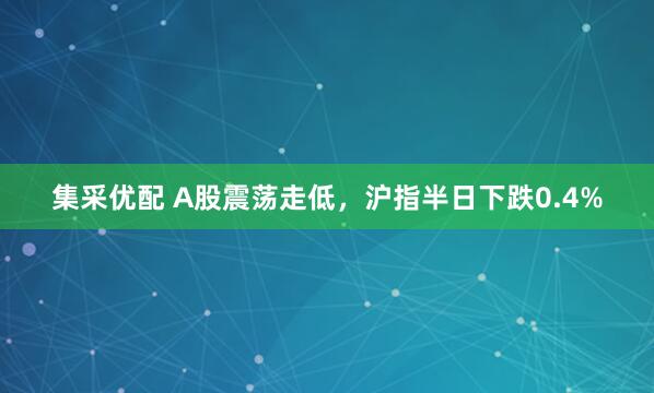 集采优配 A股震荡走低，沪指半日下跌0.4%