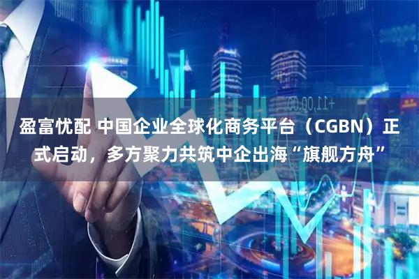 盈富忧配 中国企业全球化商务平台（CGBN）正式启动，多方聚力共筑中企出海“旗舰方舟”