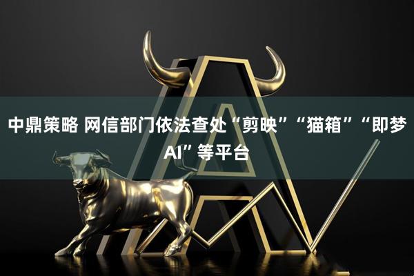 中鼎策略 网信部门依法查处“剪映”“猫箱”“即梦AI”等平台