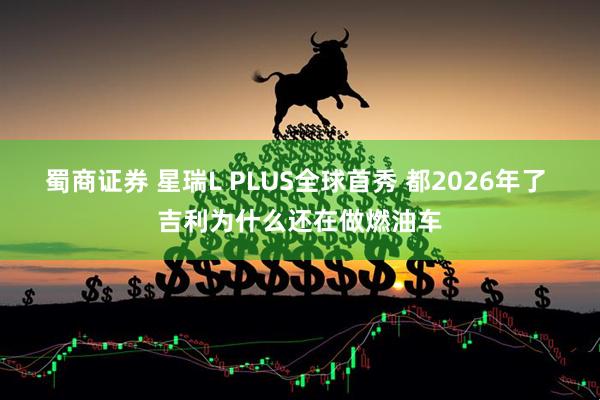 蜀商证券 星瑞L PLUS全球首秀 都2026年了 吉利为什么还在做燃油车