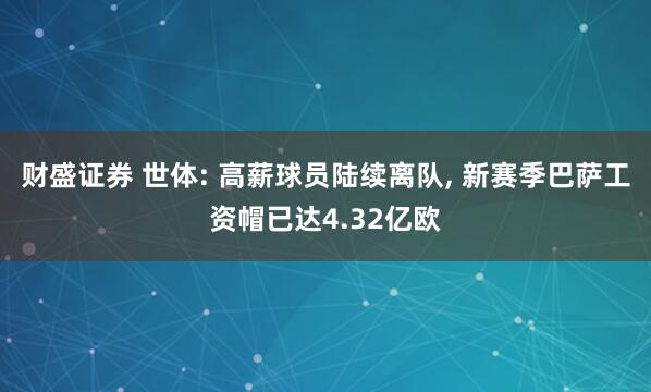 财盛证券 世体: 高薪球员陆续离队, 新赛季巴萨工资帽已达4.32亿欧